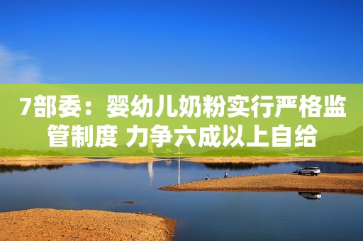 7部委：婴幼儿奶粉实行严格监管制度 力争六成以上自给