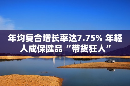 年均复合增长率达7.75% 年轻人成保健品“带货狂人”
