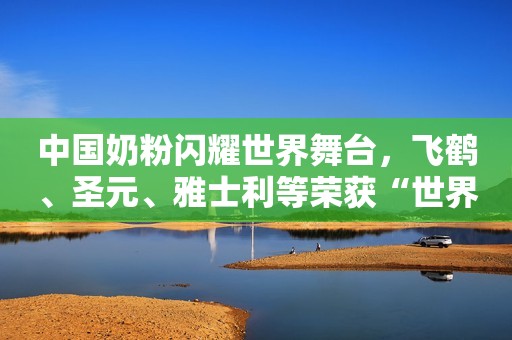中国奶粉闪耀世界舞台，飞鹤、圣元、雅士利等荣获“世界食品品质评鉴大会”金奖