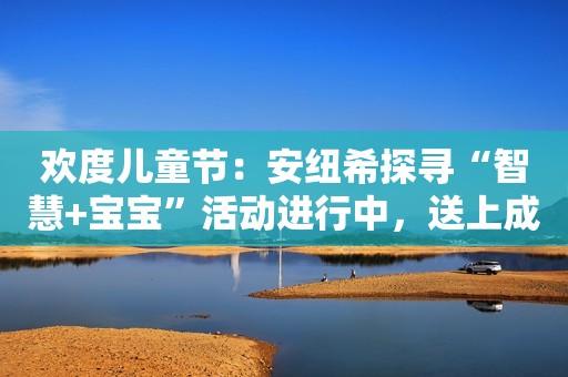 欢度儿童节：安纽希探寻“智慧+宝宝”活动进行中，送上成长大礼
