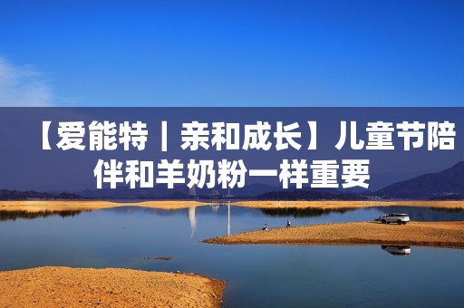 【爱能特｜亲和成长】儿童节陪伴和羊奶粉一样重要