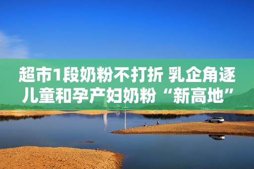 超市1段奶粉不打折 乳企角逐儿童和孕产妇奶粉“新高地”