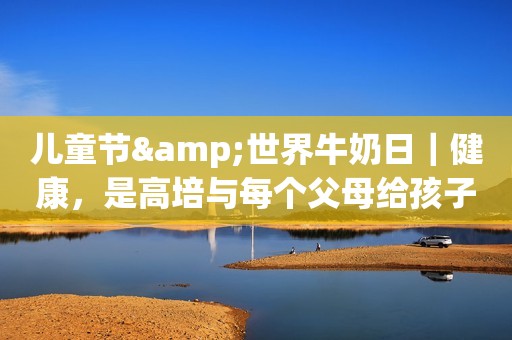儿童节&世界牛奶日｜健康，是高培与每个父母给孩子好的礼物