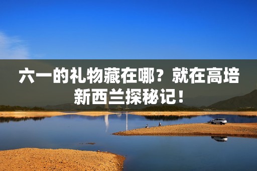 六一的礼物藏在哪？就在高培新西兰探秘记！