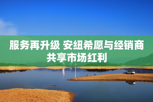 服务再升级 安纽希愿与经销商共享市场红利