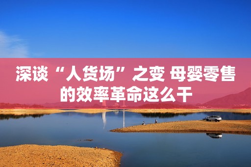 深谈“人货场”之变 母婴零售的效率革命这么干