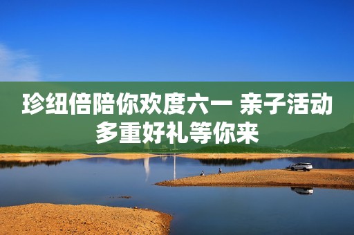 珍纽倍陪你欢度六一 亲子活动多重好礼等你来