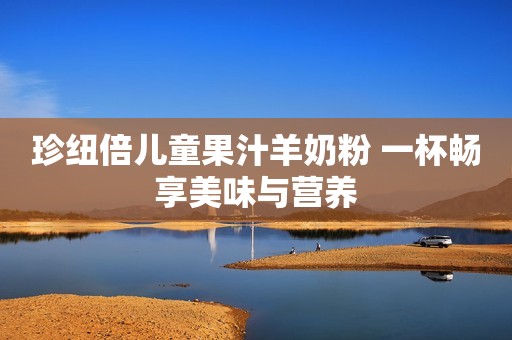 珍纽倍儿童果汁羊奶粉 一杯畅享美味与营养