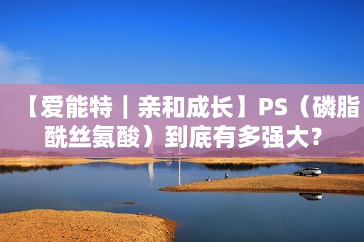 【爱能特｜亲和成长】PS（磷脂酰丝氨酸）到底有多强大？