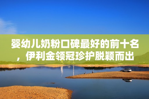 婴幼儿奶粉口碑最好的前十名，伊利金领冠珍护脱颖而出