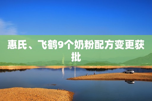 惠氏、飞鹤9个奶粉配方变更获批