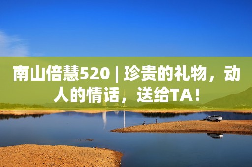 南山倍慧520 | 珍贵的礼物，动人的情话，送给TA！
