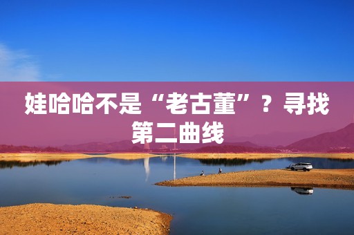 娃哈哈不是“老古董”？寻找第二曲线