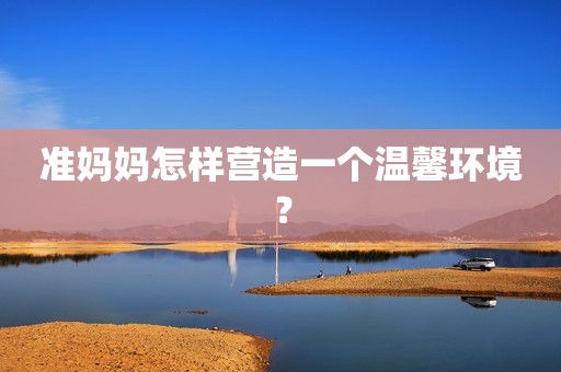 准妈妈怎样营造一个温馨环境？