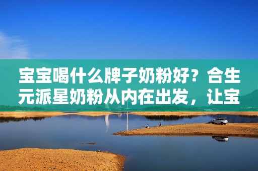 宝宝喝什么牌子奶粉好？合生元派星奶粉从内在出发，让宝宝健康成长