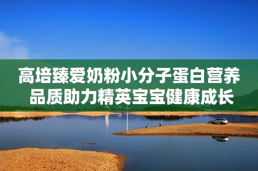 高培臻爱奶粉小分子蛋白营养 品质助力精英宝宝健康成长