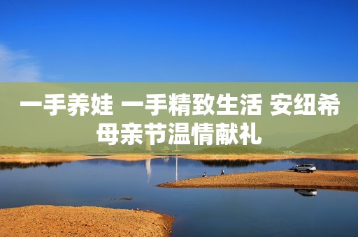 一手养娃 一手精致生活 安纽希母亲节温情献礼