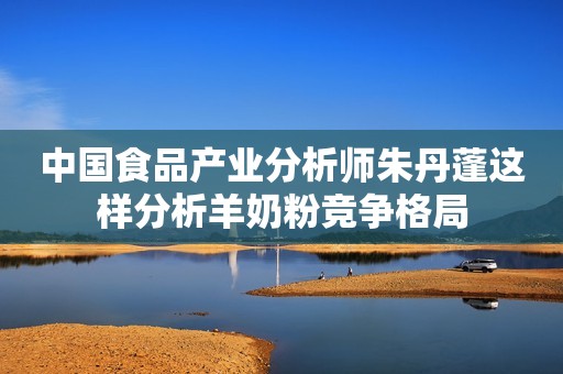 中国食品产业分析师朱丹蓬这样分析羊奶粉竞争格局