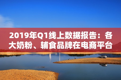 2019年Q1线上数据报告：各大奶粉、辅食品牌在电商平台表现如何？