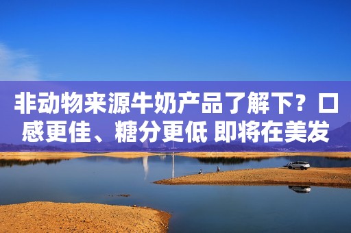 非动物来源牛奶产品了解下？口感更佳、糖分更低 即将在美发售