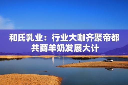 和氏乳业：行业大咖齐聚帝都 共商羊奶发展大计
