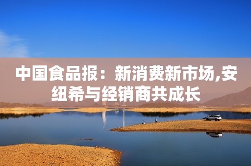 中国食品报：新消费新市场,安纽希与经销商共成长