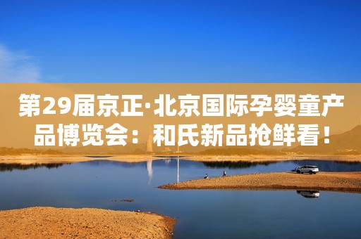 第29届京正·北京国际孕婴童产品博览会：和氏新品抢鲜看！