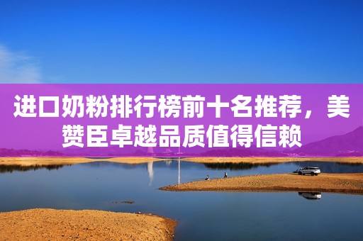 进口奶粉排行榜前十名推荐，美赞臣卓越品质值得信赖