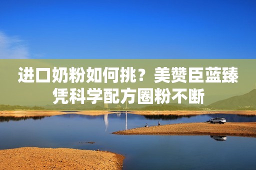 进口奶粉如何挑？美赞臣蓝臻凭科学配方圈粉不断