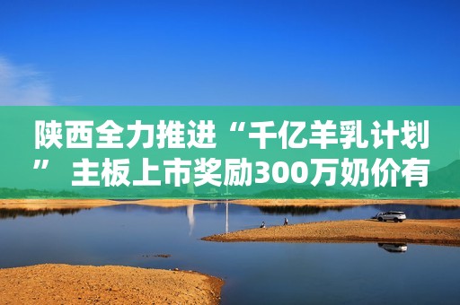 陕西全力推进“千亿羊乳计划” 主板上市奖励300万奶价有补贴