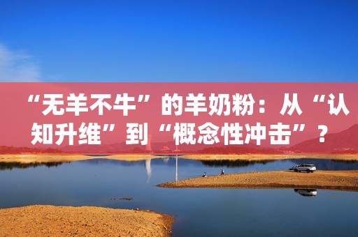 “无羊不牛”的羊奶粉：从“认知升维”到“概念性冲击”？