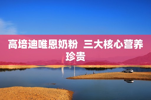 高培迪唯恩奶粉  三大核心营养珍贵