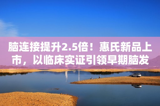 脑连接提升2.5倍！惠氏新品上市，以临床实证引领早期脑发育配方
