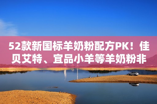 52款新国标羊奶粉配方PK！佳贝艾特、宜品小羊等羊奶粉非常亮眼！
