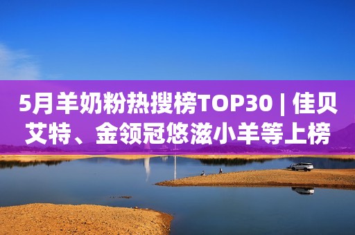 5月羊奶粉热搜榜TOP30 | 佳贝艾特、金领冠悠滋小羊等上榜