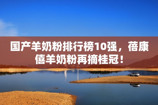 国产羊奶粉排行榜10强，蓓康僖羊奶粉再摘桂冠！