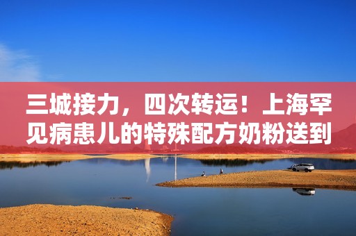 三城接力，四次转运！上海罕见病患儿的特殊配方奶粉送到了