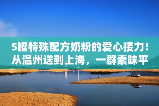 5罐特殊配方奶粉的爱心接力！从温州送到上海，一群素昧平生的朋友的朋友的朋友