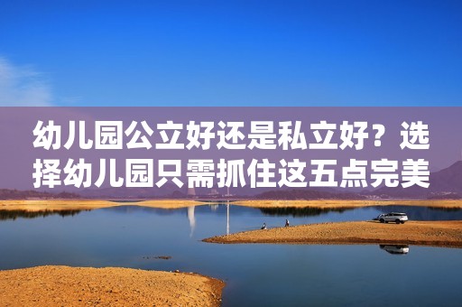 幼儿园公立好还是私立好？选择幼儿园只需抓住这五点完美避坑！