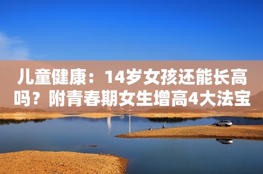 儿童健康：14岁女孩还能长高吗？附青春期女生增高4大法宝