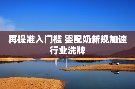 再提准入门槛 婴配奶新规加速行业洗牌