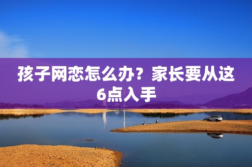 孩子网恋怎么办？家长要从这6点入手