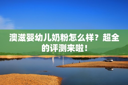 澳滋婴幼儿奶粉怎么样？超全的评测来啦！