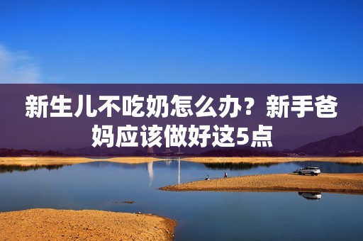 新生儿不吃奶怎么办？新手爸妈应该做好这5点