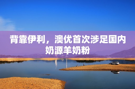 背靠伊利，澳优首次涉足国内奶源羊奶粉