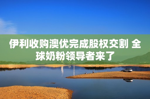 伊利收购澳优完成股权交割 全球奶粉领导者来了