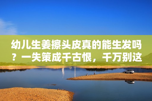 幼儿生姜擦头皮真的能生发吗？一失策成千古恨，千万别这么干！