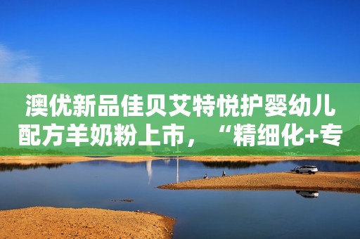 澳优新品佳贝艾特悦护婴幼儿配方羊奶粉上市，“精细化+专业化”