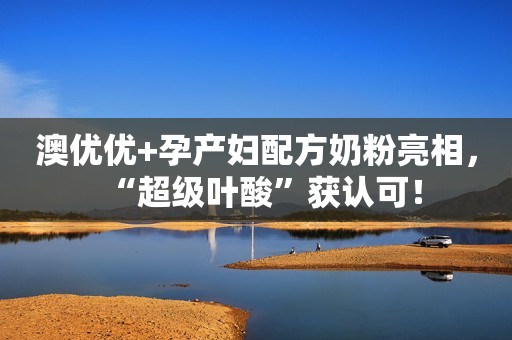 澳优优+孕产妇配方奶粉亮相，“超级叶酸”获认可！