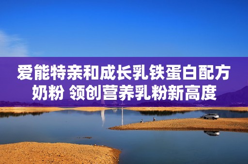 爱能特亲和成长乳铁蛋白配方奶粉 领创营养乳粉新高度